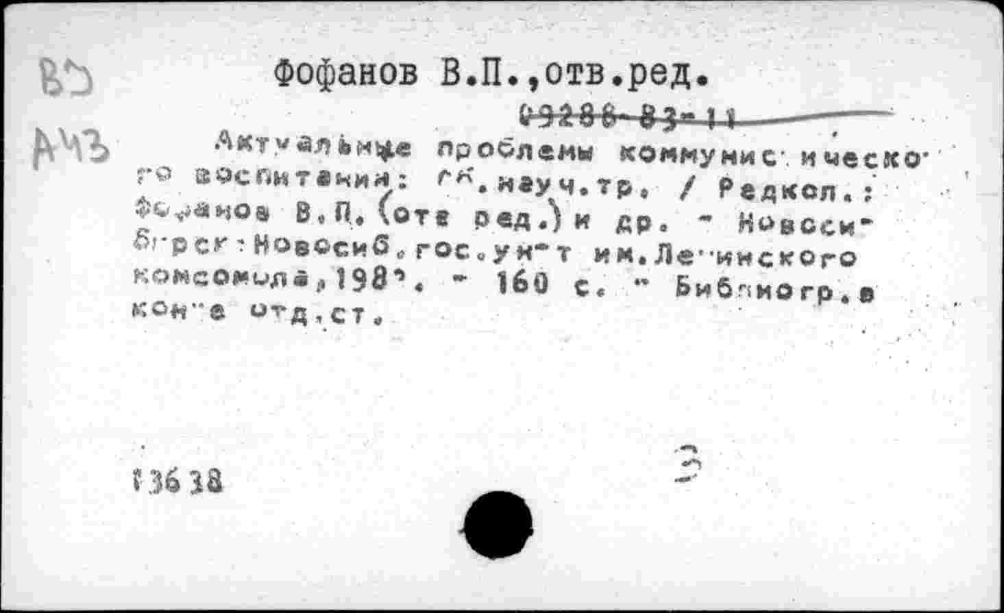 ﻿Фофанов В.П.,отв.ред.
„ .	&Э^-8 В- 83" П---—
ß Vb Актуальнее проблем« коммунис ичесхо-rv> воспитании: ^к.и*уч.тр. /Редксл.: ***«*<>• В.П. (от« ред.)и др. - Новсси’ огрсг : Новссиб,, гос .у я* т им. Ле-ине к о го комсомола, 1984 - 1б0 с< .. Биб.!ИОгр>в КОН"8 О^Д,ст.
Г 36 38